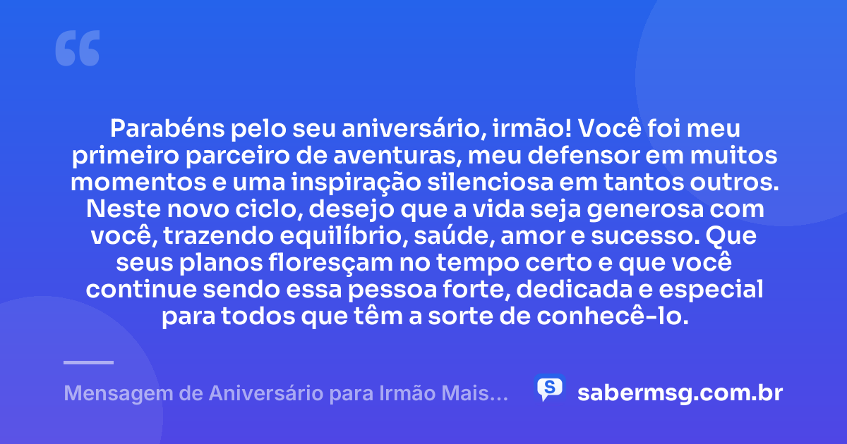 Parabéns pelo seu aniversário, irmão! Você foi meu primeiro parceiro de aventuras, meu defensor em muitos momentos e uma inspiração silenciosa em tantos outros. Neste novo ciclo, desejo que a vida seja generosa com você, trazendo equilíbrio, saúde, amor e sucesso. Que seus planos floresçam no tempo certo e que você continue sendo essa pessoa forte, dedicada e especial para todos que têm a sorte de conhecê-lo. — Mensagem de Aniversário para Irmão Mais Velho
