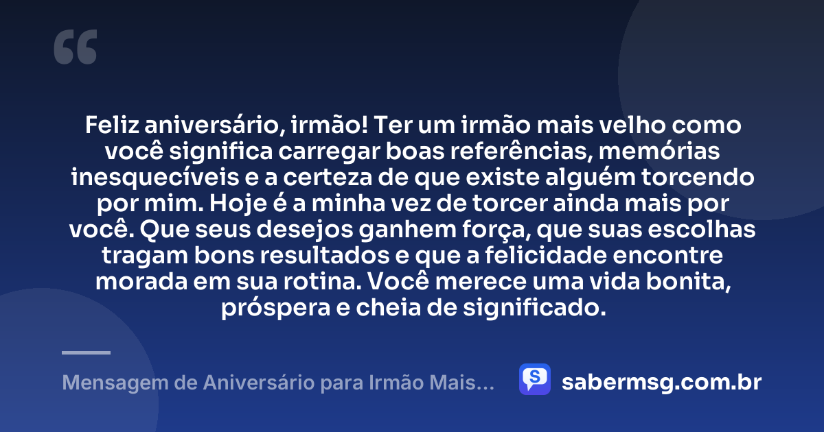 Feliz aniversário, irmão! Ter um irmão mais velho como você significa carregar boas referências, memórias inesquecíveis e a certeza de que existe alguém torcendo por mim. Hoje é a minha vez de torcer ainda mais por você. Que seus desejos ganhem força, que suas escolhas tragam bons resultados e que a felicidade encontre morada em sua rotina. Você merece uma vida bonita, próspera e cheia de significado. — Mensagem de Aniversário para Irmão Mais Velho