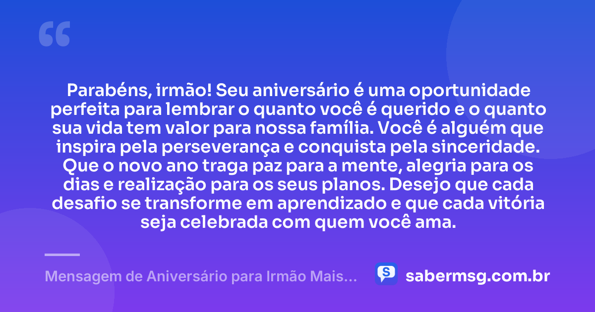 Parabéns, irmão! Seu aniversário é uma oportunidade perfeita para lembrar o quanto você é querido e o quanto sua vida tem valor para nossa família. Você é alguém que inspira pela perseverança e conquista pela sinceridade. Que o novo ano traga paz para a mente, alegria para os dias e realização para os seus planos. Desejo que cada desafio se transforme em aprendizado e que cada vitória seja celebrada com quem você ama. — Mensagem de Aniversário para Irmão Mais Velho