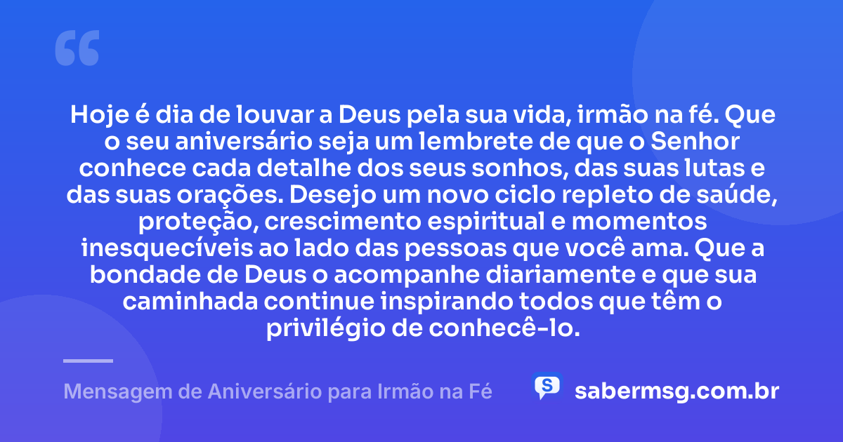 Hoje é dia de louvar a Deus pela sua vida, irmão na fé. Que o seu aniversário seja um lembrete de que o Senhor conhece cada detalhe dos seus sonhos, das suas lutas e das suas orações. Desejo um novo ciclo repleto de saúde, proteção, crescimento espiritual e momentos inesquecíveis ao lado das pessoas que você ama. Que a bondade de Deus o acompanhe diariamente e que sua caminhada continue inspirando todos que têm o privilégio de conhecê-lo. — Mensagem de Aniversário para Irmão na Fé