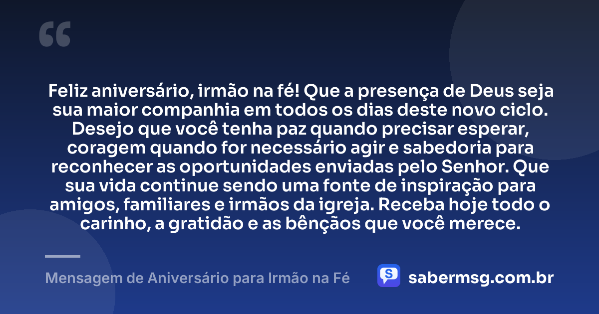 Feliz aniversário, irmão na fé! Que a presença de Deus seja sua maior companhia em todos os dias deste novo ciclo. Desejo que você tenha paz quando precisar esperar, coragem quando for necessário agir e sabedoria para reconhecer as oportunidades enviadas pelo Senhor. Que sua vida continue sendo uma fonte de inspiração para amigos, familiares e irmãos da igreja. Receba hoje todo o carinho, a gratidão e as bênçãos que você merece. — Mensagem de Aniversário para Irmão na Fé