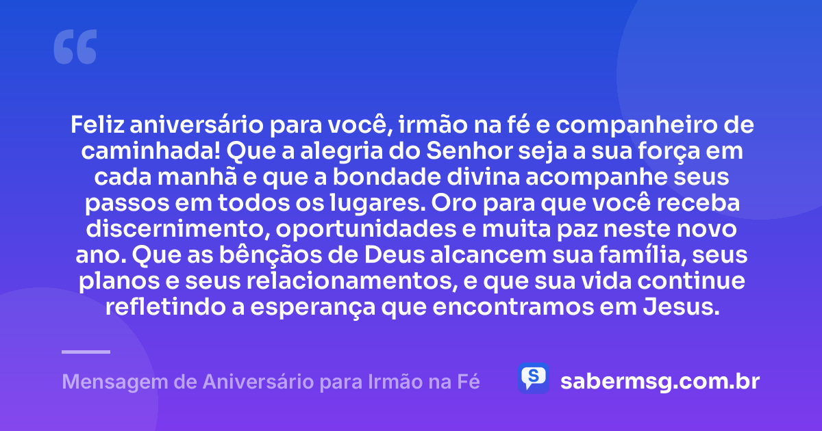 Feliz aniversário para você, irmão na fé e companheiro de caminhada! Que a alegria do Senhor seja a sua força em cada manhã e que a bondade divina acompanhe seus passos em todos os lugares. Oro para que você receba discernimento, oportunidades e muita paz neste novo ano. Que as bênçãos de Deus alcancem sua família, seus planos e seus relacionamentos, e que sua vida continue refletindo a esperança que encontramos em Jesus. — Mensagem de Aniversário para Irmão na Fé