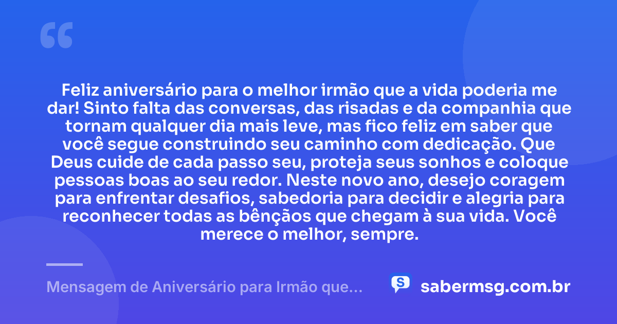 Feliz aniversário para o melhor irmão que a vida poderia me dar! Sinto falta das conversas, das risadas e da companhia que tornam qualquer dia mais leve, mas fico feliz em saber que você segue construindo seu caminho com dedicação. Que Deus cuide de cada passo seu, proteja seus sonhos e coloque pessoas boas ao seu redor. Neste novo ano, desejo coragem para enfrentar desafios, sabedoria para decidir e alegria para reconhecer todas as bênçãos que chegam à sua vida. Você merece o melhor, sempre. — Mensagem de Aniversário para Irmão que Mora Longe