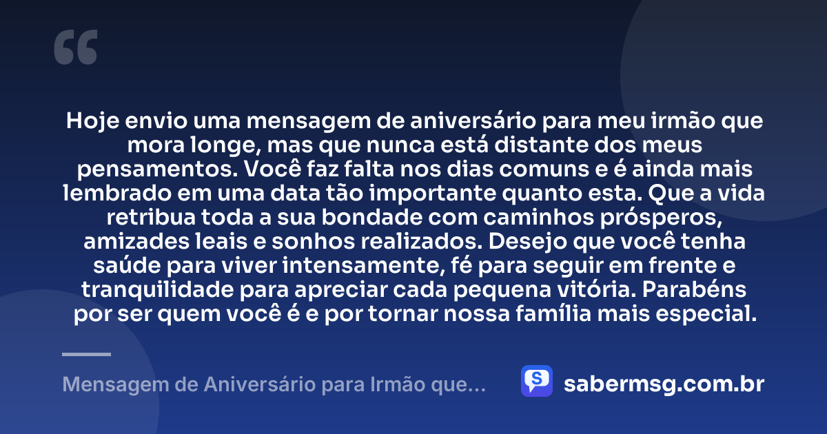 Hoje envio uma mensagem de aniversário para meu irmão que mora longe, mas que nunca está distante dos meus pensamentos. Você faz falta nos dias comuns e é ainda mais lembrado em uma data tão importante quanto esta. Que a vida retribua toda a sua bondade com caminhos prósperos, amizades leais e sonhos realizados. Desejo que você tenha saúde para viver intensamente, fé para seguir em frente e tranquilidade para apreciar cada pequena vitória. Parabéns por ser quem você é e por tornar nossa família mais especial. — Mensagem de Aniversário para Irmão que Mora Longe