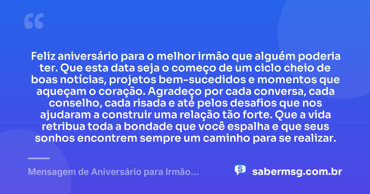 Feliz aniversário para o melhor irmão que alguém poderia ter. Que esta data seja o começo de um ciclo cheio de boas notícias, projetos bem-sucedidos e momentos que aqueçam o coração. Agradeço por cada conversa, cada conselho, cada risada e até pelos desafios que nos ajudaram a construir uma relação tão forte. Que a vida retribua toda a bondade que você espalha e que seus sonhos encontrem sempre um caminho para se realizar. — Mensagem de Aniversário para Irmão Querido