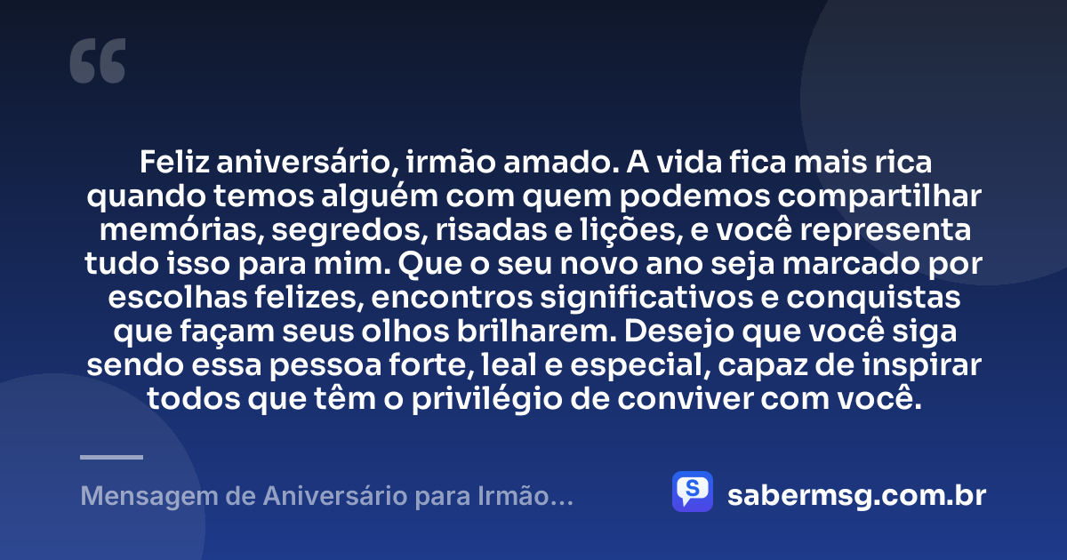 Feliz aniversário, irmão amado. A vida fica mais rica quando temos alguém com quem podemos compartilhar memórias, segredos, risadas e lições, e você representa tudo isso para mim. Que o seu novo ano seja marcado por escolhas felizes, encontros significativos e conquistas que façam seus olhos brilharem. Desejo que você siga sendo essa pessoa forte, leal e especial, capaz de inspirar todos que têm o privilégio de conviver com você. — Mensagem de Aniversário para Irmão Querido