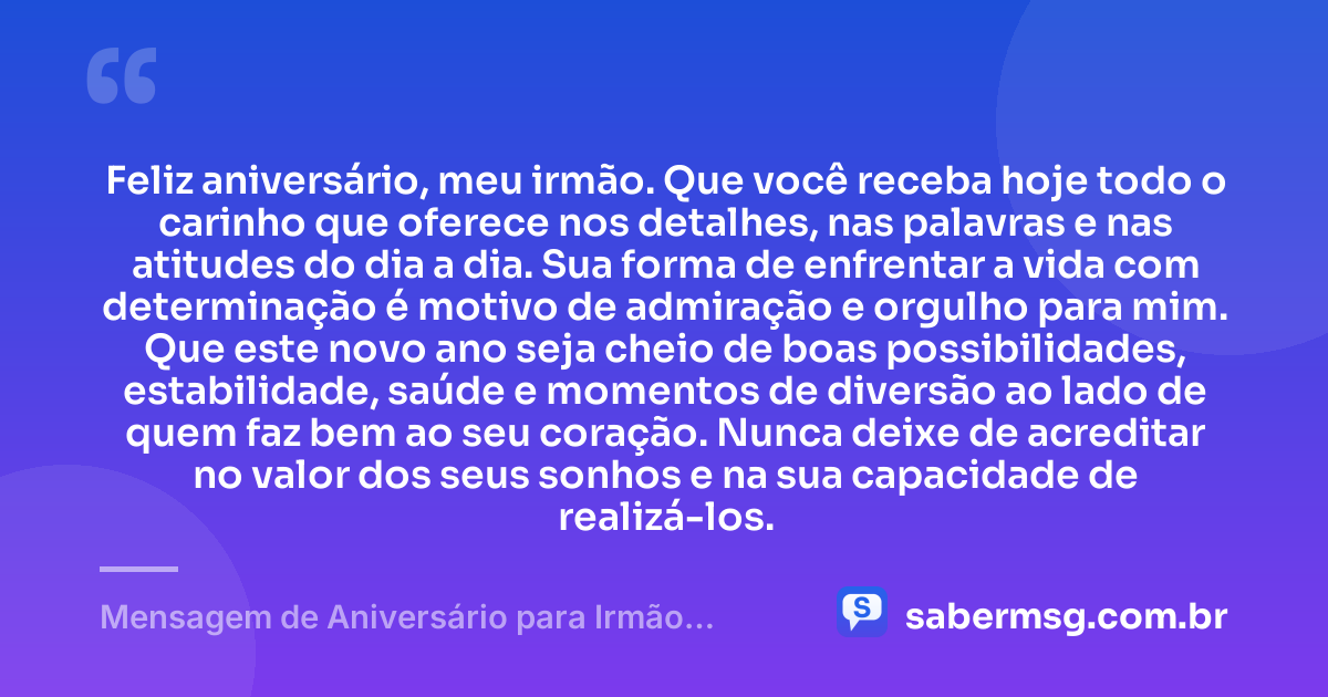 Feliz aniversário, meu irmão. Que você receba hoje todo o carinho que oferece nos detalhes, nas palavras e nas atitudes do dia a dia. Sua forma de enfrentar a vida com determinação é motivo de admiração e orgulho para mim. Que este novo ano seja cheio de boas possibilidades, estabilidade, saúde e momentos de diversão ao lado de quem faz bem ao seu coração. Nunca deixe de acreditar no valor dos seus sonhos e na sua capacidade de realizá-los. — Mensagem de Aniversário para Irmão Querido