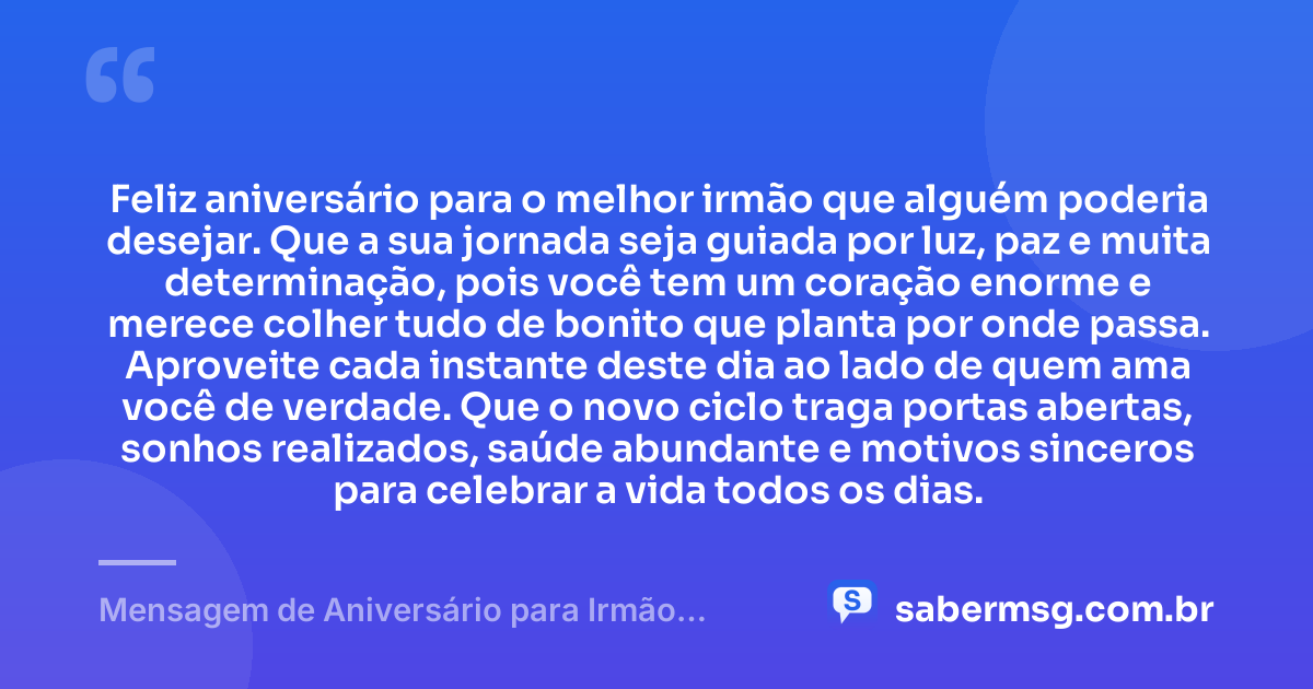 Feliz aniversário para o melhor irmão que alguém poderia desejar. Que a sua jornada seja guiada por luz, paz e muita determinação, pois você tem um coração enorme e merece colher tudo de bonito que planta por onde passa. Aproveite cada instante deste dia ao lado de quem ama você de verdade. Que o novo ciclo traga portas abertas, sonhos realizados, saúde abundante e motivos sinceros para celebrar a vida todos os dias. — Mensagem de Aniversário para Irmão Querido para WhatsApp