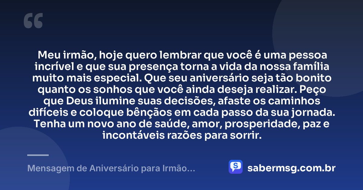 Meu irmão, hoje quero lembrar que você é uma pessoa incrível e que sua presença torna a vida da nossa família muito mais especial. Que seu aniversário seja tão bonito quanto os sonhos que você ainda deseja realizar. Peço que Deus ilumine suas decisões, afaste os caminhos difíceis e coloque bênçãos em cada passo da sua jornada. Tenha um novo ano de saúde, amor, prosperidade, paz e incontáveis razões para sorrir. — Mensagem de Aniversário para Irmão Querido para WhatsApp