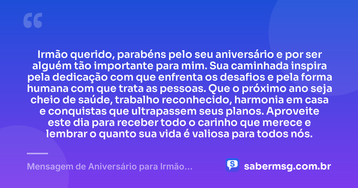Irmão querido, parabéns pelo seu aniversário e por ser alguém tão importante para mim. Sua caminhada inspira pela dedicação com que enfrenta os desafios e pela forma humana com que trata as pessoas. Que o próximo ano seja cheio de saúde, trabalho reconhecido, harmonia em casa e conquistas que ultrapassem seus planos. Aproveite este dia para receber todo o carinho que merece e lembrar o quanto sua vida é valiosa para todos nós. — Mensagem de Aniversário para Irmão Querido para WhatsApp