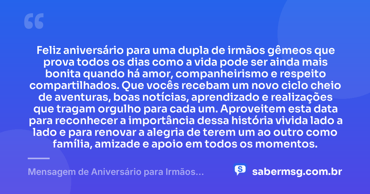 Feliz aniversário para uma dupla de irmãos gêmeos que prova todos os dias como a vida pode ser ainda mais bonita quando há amor, companheirismo e respeito compartilhados. Que vocês recebam um novo ciclo cheio de aventuras, boas notícias, aprendizado e realizações que tragam orgulho para cada um. Aproveitem esta data para reconhecer a importância dessa história vivida lado a lado e para renovar a alegria de terem um ao outro como família, amizade e apoio em todos os momentos. — Mensagem de Aniversário para Irmãos Gêmeos