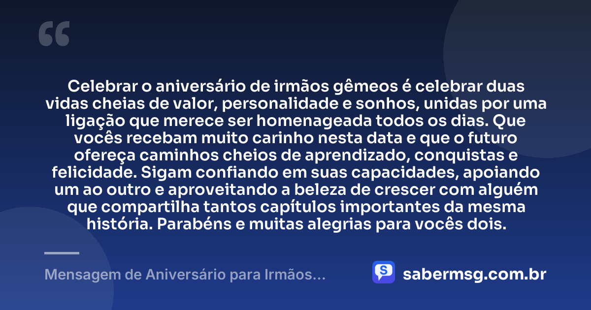 Celebrar o aniversário de irmãos gêmeos é celebrar duas vidas cheias de valor, personalidade e sonhos, unidas por uma ligação que merece ser homenageada todos os dias. Que vocês recebam muito carinho nesta data e que o futuro ofereça caminhos cheios de aprendizado, conquistas e felicidade. Sigam confiando em suas capacidades, apoiando um ao outro e aproveitando a beleza de crescer com alguém que compartilha tantos capítulos importantes da mesma história. Parabéns e muitas alegrias para vocês dois. — Mensagem de Aniversário para Irmãos Gêmeos