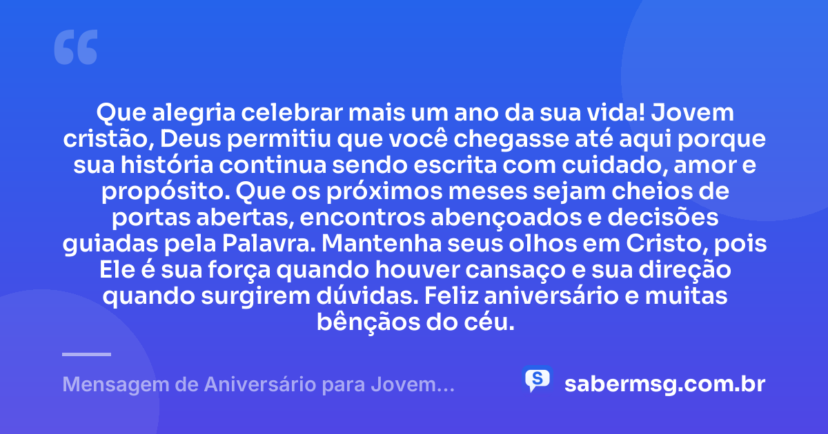 Que alegria celebrar mais um ano da sua vida! Jovem cristão, Deus permitiu que você chegasse até aqui porque sua história continua sendo escrita com cuidado, amor e propósito. Que os próximos meses sejam cheios de portas abertas, encontros abençoados e decisões guiadas pela Palavra. Mantenha seus olhos em Cristo, pois Ele é sua força quando houver cansaço e sua direção quando surgirem dúvidas. Feliz aniversário e muitas bênçãos do céu. — Mensagem de Aniversário para Jovem Cristão