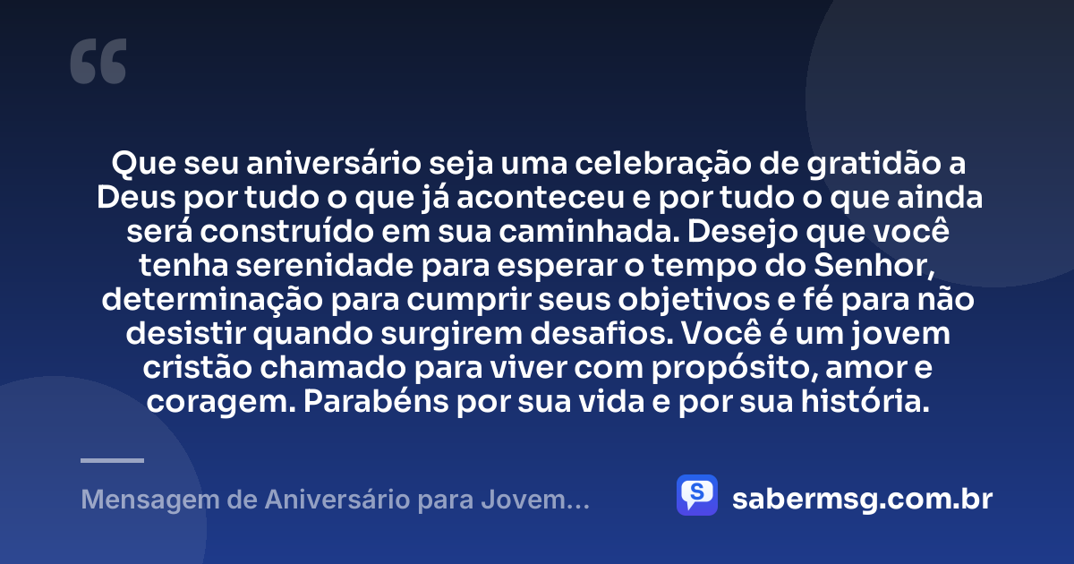 Que seu aniversário seja uma celebração de gratidão a Deus por tudo o que já aconteceu e por tudo o que ainda será construído em sua caminhada. Desejo que você tenha serenidade para esperar o tempo do Senhor, determinação para cumprir seus objetivos e fé para não desistir quando surgirem desafios. Você é um jovem cristão chamado para viver com propósito, amor e coragem. Parabéns por sua vida e por sua história. — Mensagem de Aniversário para Jovem Cristão
