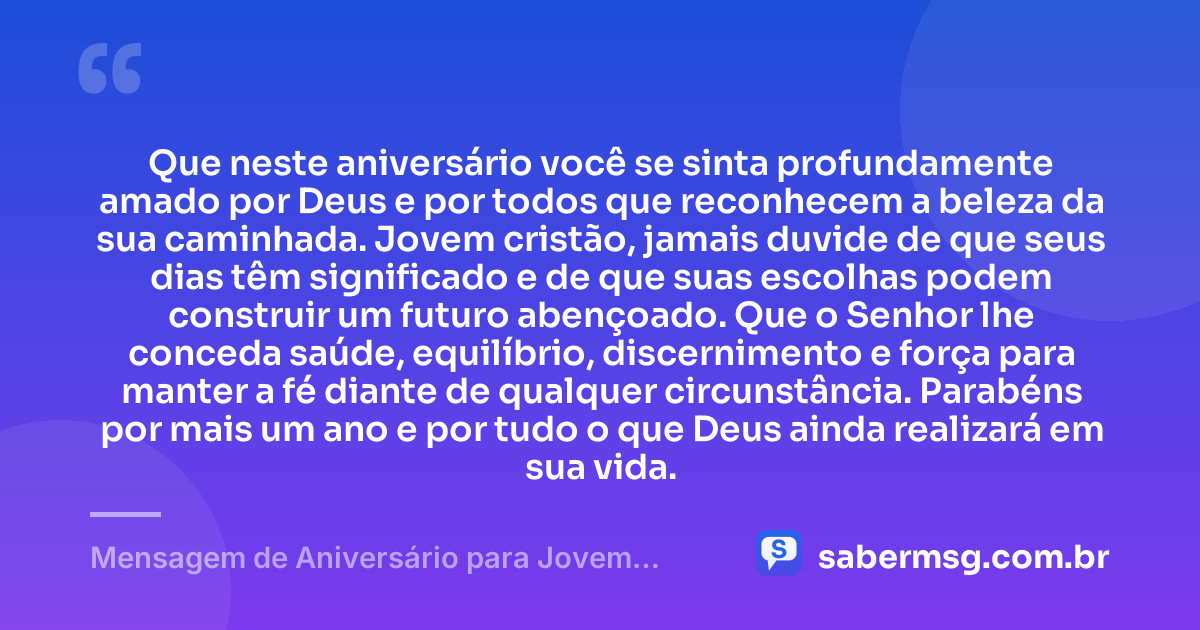 Que neste aniversário você se sinta profundamente amado por Deus e por todos que reconhecem a beleza da sua caminhada. Jovem cristão, jamais duvide de que seus dias têm significado e de que suas escolhas podem construir um futuro abençoado. Que o Senhor lhe conceda saúde, equilíbrio, discernimento e força para manter a fé diante de qualquer circunstância. Parabéns por mais um ano e por tudo o que Deus ainda realizará em sua vida. — Mensagem de Aniversário para Jovem Cristão