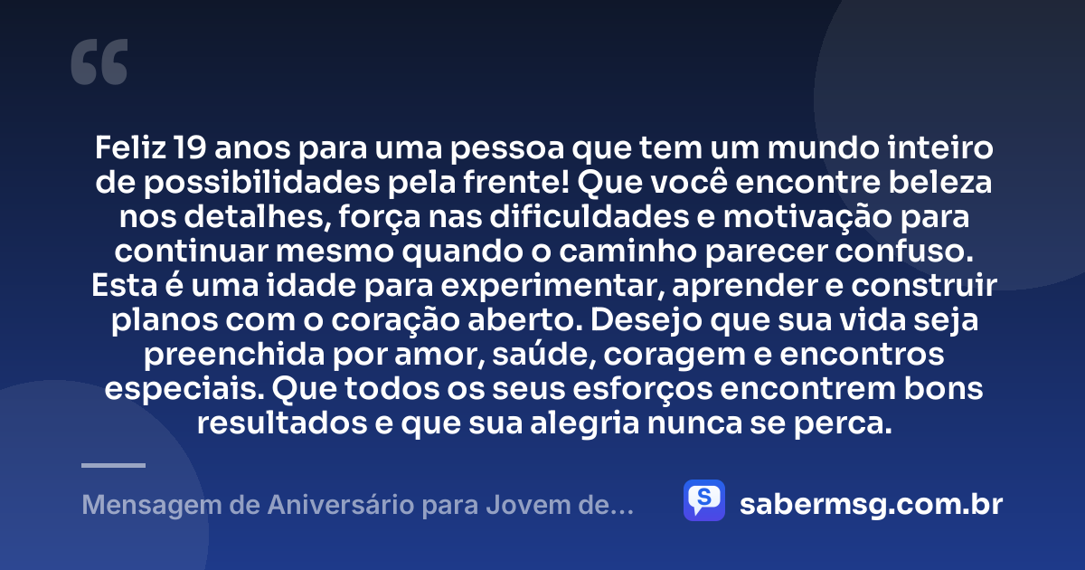 Feliz 19 anos para uma pessoa que tem um mundo inteiro de possibilidades pela frente! Que você encontre beleza nos detalhes, força nas dificuldades e motivação para continuar mesmo quando o caminho parecer confuso. Esta é uma idade para experimentar, aprender e construir planos com o coração aberto. Desejo que sua vida seja preenchida por amor, saúde, coragem e encontros especiais. Que todos os seus esforços encontrem bons resultados e que sua alegria nunca se perca. — Mensagem de Aniversário para Jovem de 19 Anos