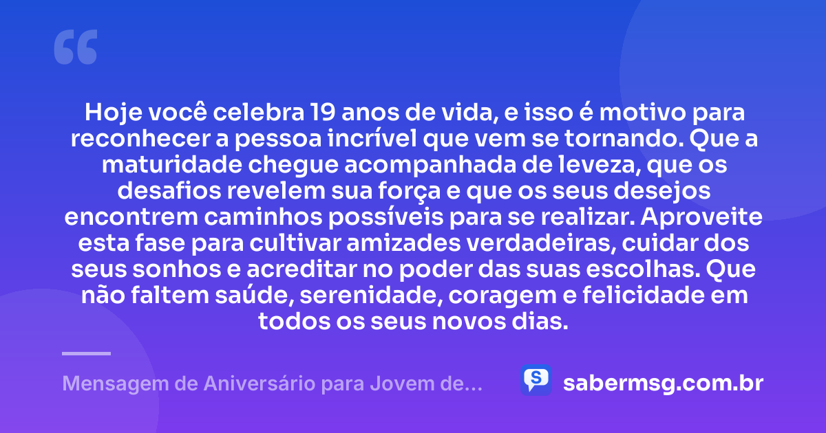 Hoje você celebra 19 anos de vida, e isso é motivo para reconhecer a pessoa incrível que vem se tornando. Que a maturidade chegue acompanhada de leveza, que os desafios revelem sua força e que os seus desejos encontrem caminhos possíveis para se realizar. Aproveite esta fase para cultivar amizades verdadeiras, cuidar dos seus sonhos e acreditar no poder das suas escolhas. Que não faltem saúde, serenidade, coragem e felicidade em todos os seus novos dias. — Mensagem de Aniversário para Jovem de 19 Anos