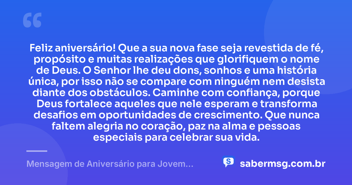 Feliz aniversário! Que a sua nova fase seja revestida de fé, propósito e muitas realizações que glorifiquem o nome de Deus. O Senhor lhe deu dons, sonhos e uma história única, por isso não se compare com ninguém nem desista diante dos obstáculos. Caminhe com confiança, porque Deus fortalece aqueles que nele esperam e transforma desafios em oportunidades de crescimento. Que nunca faltem alegria no coração, paz na alma e pessoas especiais para celebrar sua vida. — Mensagem de Aniversário para Jovem Evangélico