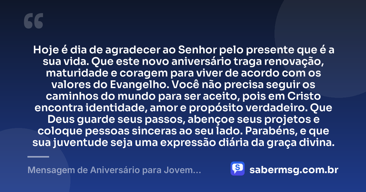 Hoje é dia de agradecer ao Senhor pelo presente que é a sua vida. Que este novo aniversário traga renovação, maturidade e coragem para viver de acordo com os valores do Evangelho. Você não precisa seguir os caminhos do mundo para ser aceito, pois em Cristo encontra identidade, amor e propósito verdadeiro. Que Deus guarde seus passos, abençoe seus projetos e coloque pessoas sinceras ao seu lado. Parabéns, e que sua juventude seja uma expressão diária da graça divina. — Mensagem de Aniversário para Jovem Evangélico