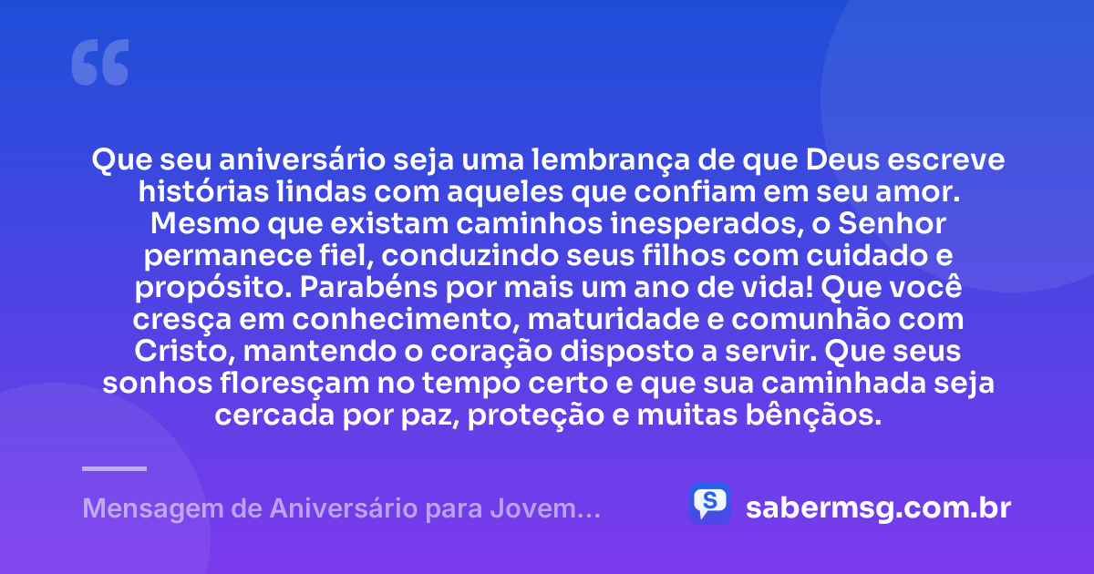 Que seu aniversário seja uma lembrança de que Deus escreve histórias lindas com aqueles que confiam em seu amor. Mesmo que existam caminhos inesperados, o Senhor permanece fiel, conduzindo seus filhos com cuidado e propósito. Parabéns por mais um ano de vida! Que você cresça em conhecimento, maturidade e comunhão com Cristo, mantendo o coração disposto a servir. Que seus sonhos floresçam no tempo certo e que sua caminhada seja cercada por paz, proteção e muitas bênçãos. — Mensagem de Aniversário para Jovem Evangélico