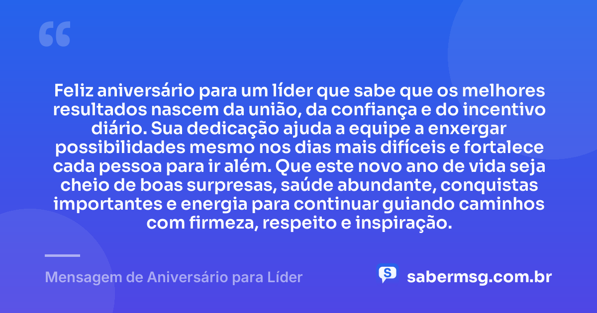 Feliz aniversário para um líder que sabe que os melhores resultados nascem da união, da confiança e do incentivo diário. Sua dedicação ajuda a equipe a enxergar possibilidades mesmo nos dias mais difíceis e fortalece cada pessoa para ir além. Que este novo ano de vida seja cheio de boas surpresas, saúde abundante, conquistas importantes e energia para continuar guiando caminhos com firmeza, respeito e inspiração. — Mensagem de Aniversário para Líder
