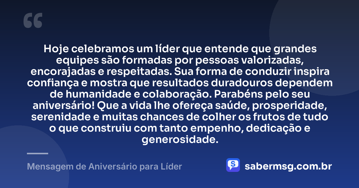Hoje celebramos um líder que entende que grandes equipes são formadas por pessoas valorizadas, encorajadas e respeitadas. Sua forma de conduzir inspira confiança e mostra que resultados duradouros dependem de humanidade e colaboração. Parabéns pelo seu aniversário! Que a vida lhe ofereça saúde, prosperidade, serenidade e muitas chances de colher os frutos de tudo o que construiu com tanto empenho, dedicação e generosidade. — Mensagem de Aniversário para Líder