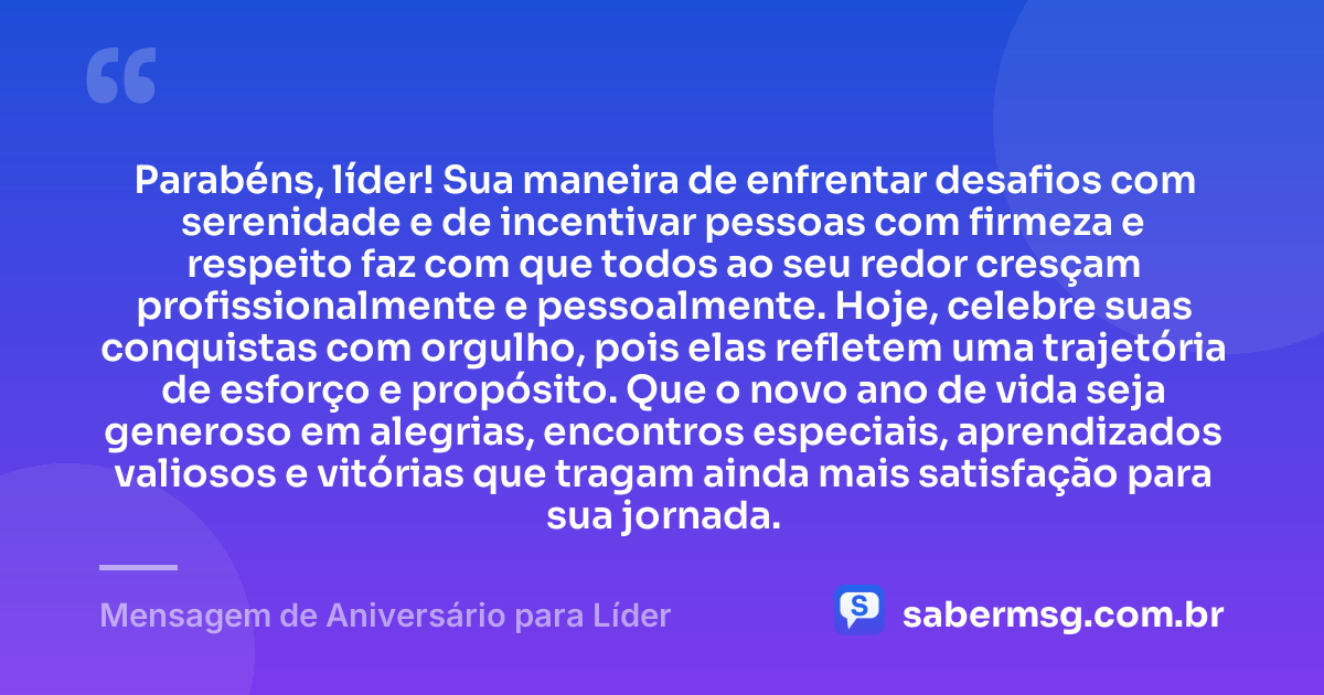 Parabéns, líder! Sua maneira de enfrentar desafios com serenidade e de incentivar pessoas com firmeza e respeito faz com que todos ao seu redor cresçam profissionalmente e pessoalmente. Hoje, celebre suas conquistas com orgulho, pois elas refletem uma trajetória de esforço e propósito. Que o novo ano de vida seja generoso em alegrias, encontros especiais, aprendizados valiosos e vitórias que tragam ainda mais satisfação para sua jornada. — Mensagem de Aniversário para Líder