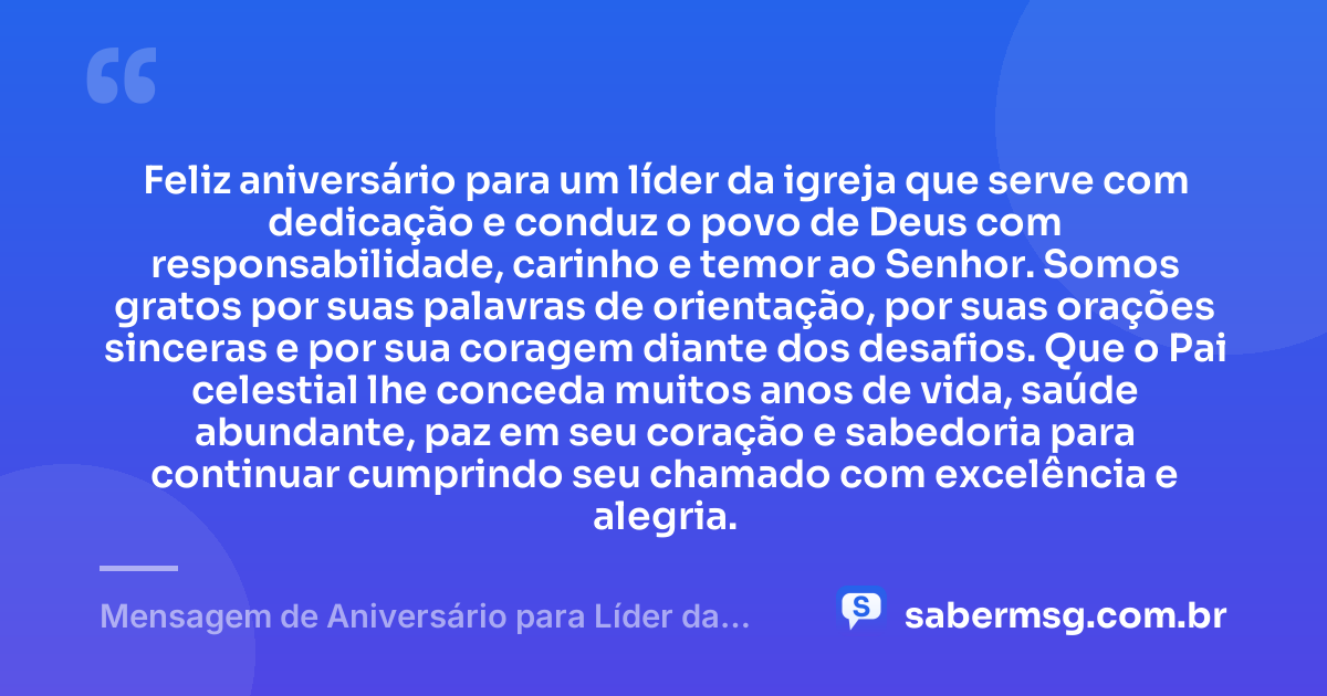 Feliz aniversário para um líder da igreja que serve com dedicação e conduz o povo de Deus com responsabilidade, carinho e temor ao Senhor. Somos gratos por suas palavras de orientação, por suas orações sinceras e por sua coragem diante dos desafios. Que o Pai celestial lhe conceda muitos anos de vida, saúde abundante, paz em seu coração e sabedoria para continuar cumprindo seu chamado com excelência e alegria. — Mensagem de Aniversário para Líder da Igreja
