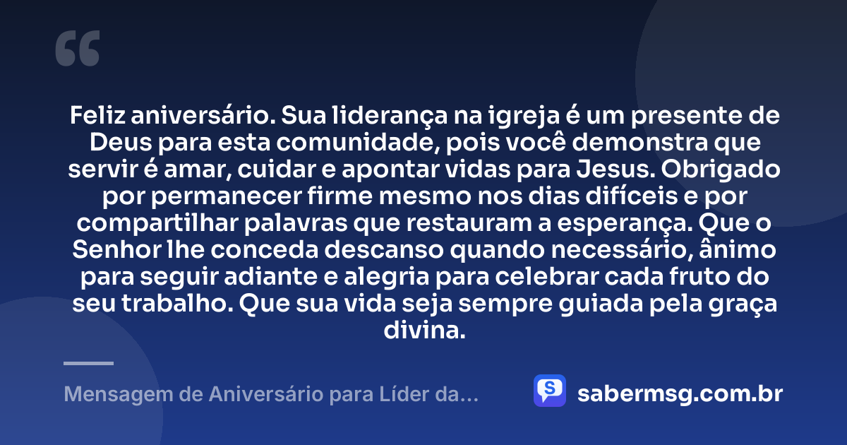 Feliz aniversário. Sua liderança na igreja é um presente de Deus para esta comunidade, pois você demonstra que servir é amar, cuidar e apontar vidas para Jesus. Obrigado por permanecer firme mesmo nos dias difíceis e por compartilhar palavras que restauram a esperança. Que o Senhor lhe conceda descanso quando necessário, ânimo para seguir adiante e alegria para celebrar cada fruto do seu trabalho. Que sua vida seja sempre guiada pela graça divina. — Mensagem de Aniversário para Líder da Igreja