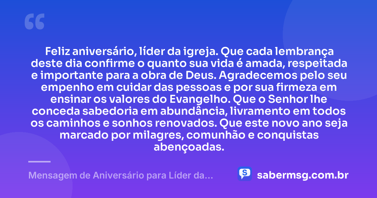Feliz aniversário, líder da igreja. Que cada lembrança deste dia confirme o quanto sua vida é amada, respeitada e importante para a obra de Deus. Agradecemos pelo seu empenho em cuidar das pessoas e por sua firmeza em ensinar os valores do Evangelho. Que o Senhor lhe conceda sabedoria em abundância, livramento em todos os caminhos e sonhos renovados. Que este novo ano seja marcado por milagres, comunhão e conquistas abençoadas. — Mensagem de Aniversário para Líder da Igreja