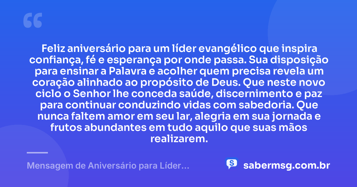 Feliz aniversário para um líder evangélico que inspira confiança, fé e esperança por onde passa. Sua disposição para ensinar a Palavra e acolher quem precisa revela um coração alinhado ao propósito de Deus. Que neste novo ciclo o Senhor lhe conceda saúde, discernimento e paz para continuar conduzindo vidas com sabedoria. Que nunca faltem amor em seu lar, alegria em sua jornada e frutos abundantes em tudo aquilo que suas mãos realizarem. — Mensagem de Aniversário para Líder Evangélico