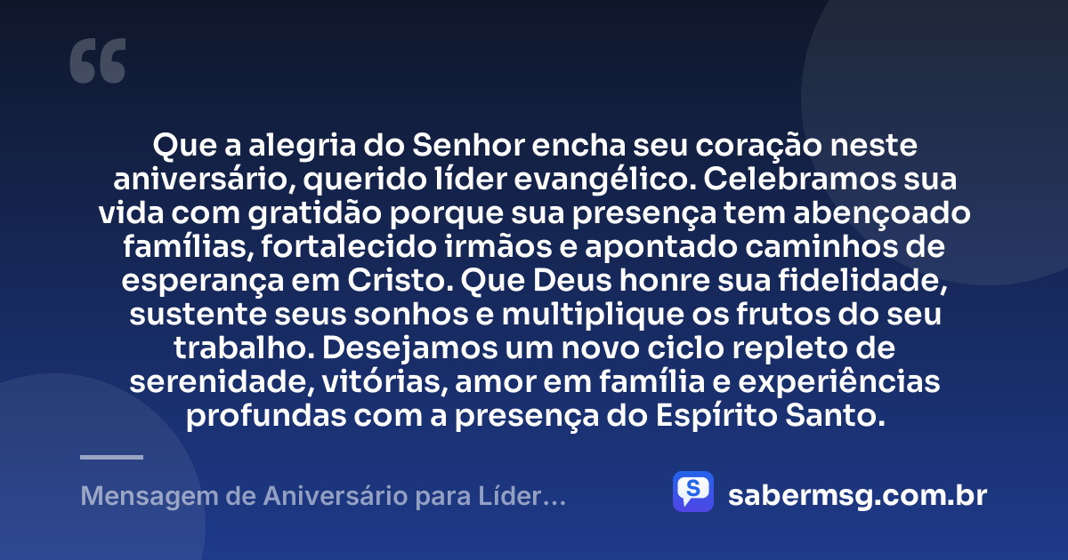 Que a alegria do Senhor encha seu coração neste aniversário, querido líder evangélico. Celebramos sua vida com gratidão porque sua presença tem abençoado famílias, fortalecido irmãos e apontado caminhos de esperança em Cristo. Que Deus honre sua fidelidade, sustente seus sonhos e multiplique os frutos do seu trabalho. Desejamos um novo ciclo repleto de serenidade, vitórias, amor em família e experiências profundas com a presença do Espírito Santo. — Mensagem de Aniversário para Líder Evangélico