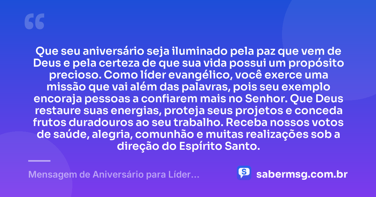Que seu aniversário seja iluminado pela paz que vem de Deus e pela certeza de que sua vida possui um propósito precioso. Como líder evangélico, você exerce uma missão que vai além das palavras, pois seu exemplo encoraja pessoas a confiarem mais no Senhor. Que Deus restaure suas energias, proteja seus projetos e conceda frutos duradouros ao seu trabalho. Receba nossos votos de saúde, alegria, comunhão e muitas realizações sob a direção do Espírito Santo. — Mensagem de Aniversário para Líder Evangélico