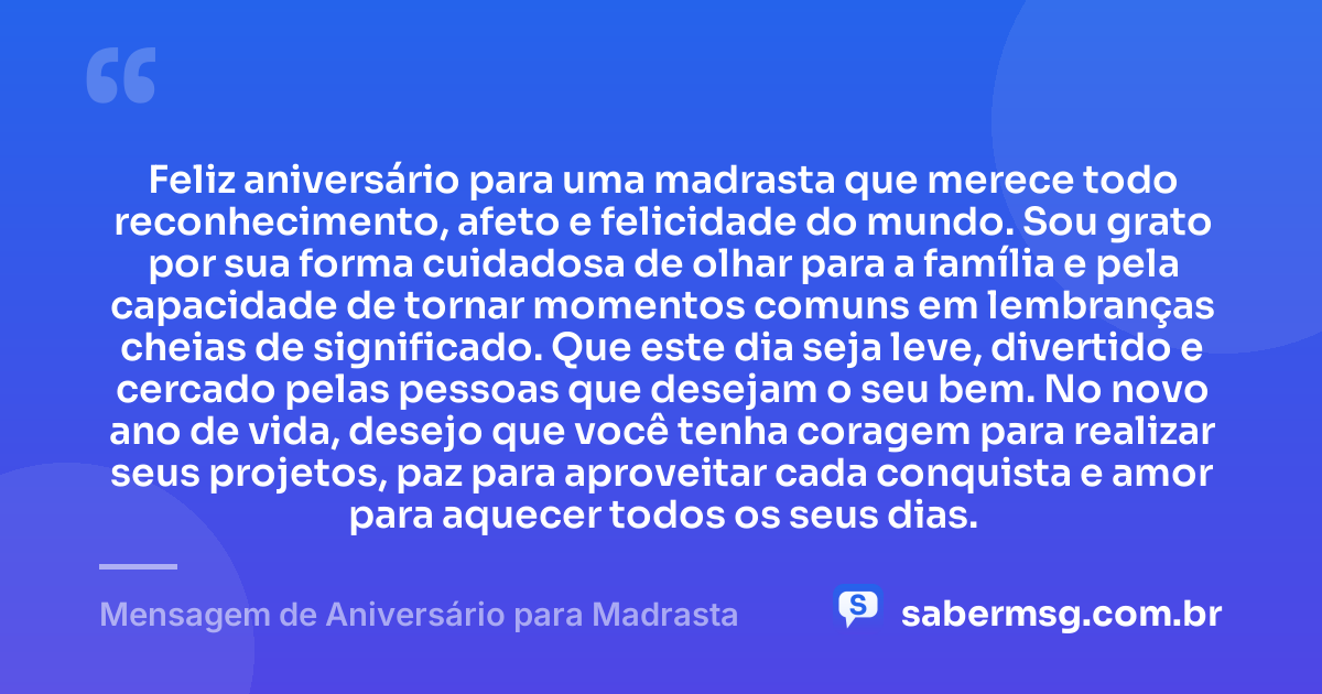 Feliz aniversário para uma madrasta que merece todo reconhecimento, afeto e felicidade do mundo. Sou grato por sua forma cuidadosa de olhar para a família e pela capacidade de tornar momentos comuns em lembranças cheias de significado. Que este dia seja leve, divertido e cercado pelas pessoas que desejam o seu bem. No novo ano de vida, desejo que você tenha coragem para realizar seus projetos, paz para aproveitar cada conquista e amor para aquecer todos os seus dias. — Mensagem de Aniversário para Madrasta