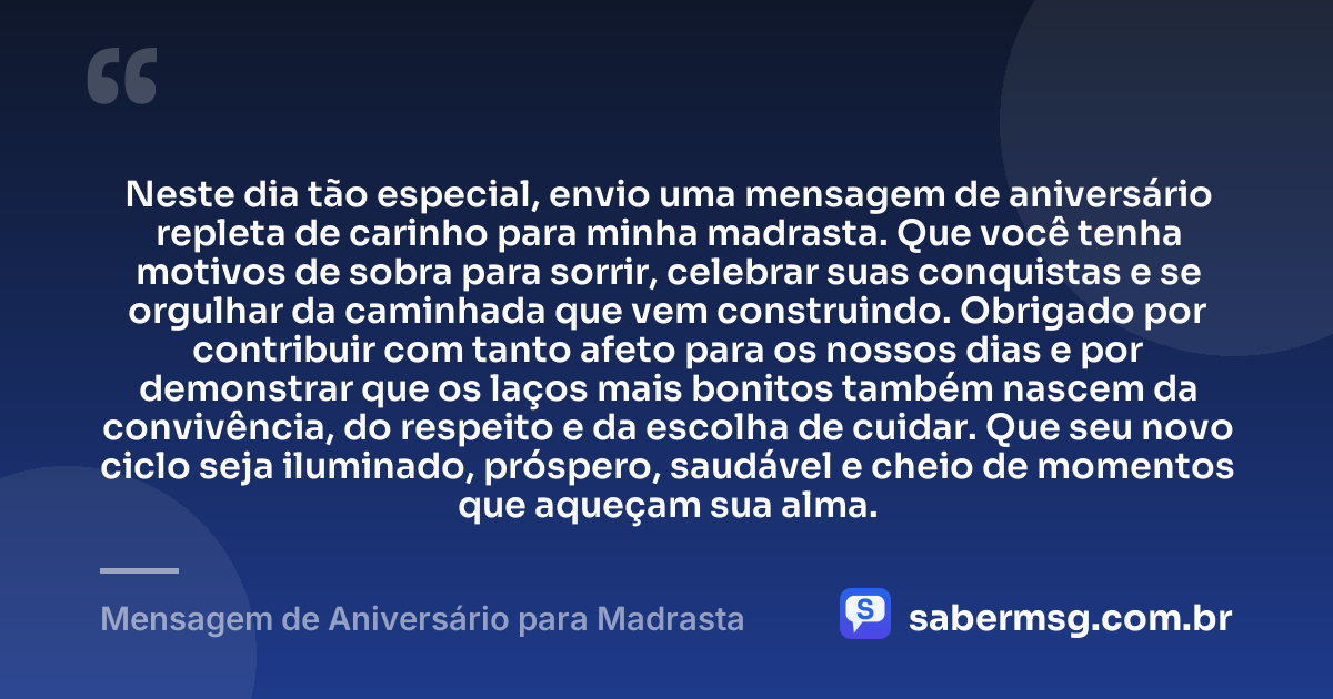 Neste dia tão especial, envio uma mensagem de aniversário repleta de carinho para minha madrasta. Que você tenha motivos de sobra para sorrir, celebrar suas conquistas e se orgulhar da caminhada que vem construindo. Obrigado por contribuir com tanto afeto para os nossos dias e por demonstrar que os laços mais bonitos também nascem da convivência, do respeito e da escolha de cuidar. Que seu novo ciclo seja iluminado, próspero, saudável e cheio de momentos que aqueçam sua alma. — Mensagem de Aniversário para Madrasta