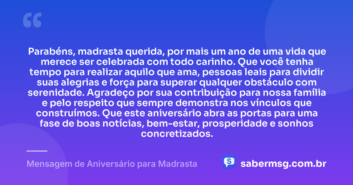Parabéns, madrasta querida, por mais um ano de uma vida que merece ser celebrada com todo carinho. Que você tenha tempo para realizar aquilo que ama, pessoas leais para dividir suas alegrias e força para superar qualquer obstáculo com serenidade. Agradeço por sua contribuição para nossa família e pelo respeito que sempre demonstra nos vínculos que construímos. Que este aniversário abra as portas para uma fase de boas notícias, bem-estar, prosperidade e sonhos concretizados. — Mensagem de Aniversário para Madrasta