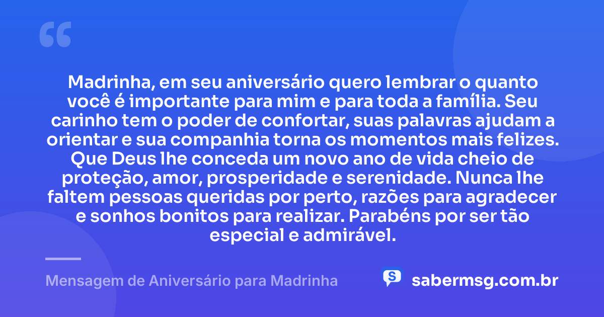 Madrinha, em seu aniversário quero lembrar o quanto você é importante para mim e para toda a família. Seu carinho tem o poder de confortar, suas palavras ajudam a orientar e sua companhia torna os momentos mais felizes. Que Deus lhe conceda um novo ano de vida cheio de proteção, amor, prosperidade e serenidade. Nunca lhe faltem pessoas queridas por perto, razões para agradecer e sonhos bonitos para realizar. Parabéns por ser tão especial e admirável. — Mensagem de Aniversário para Madrinha