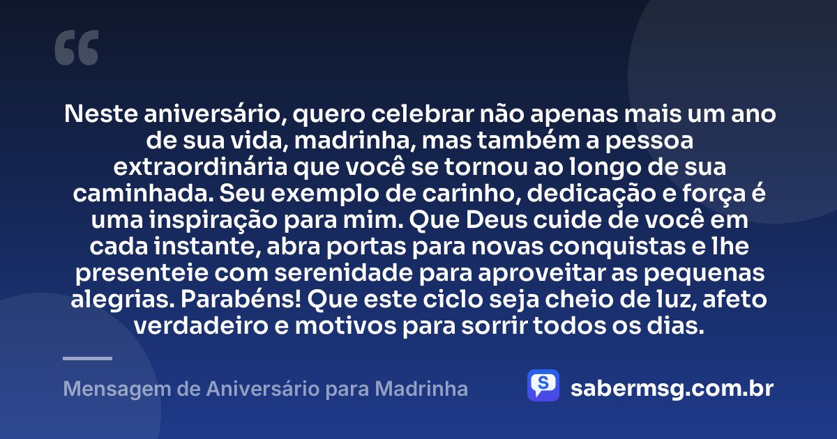 Neste aniversário, quero celebrar não apenas mais um ano de sua vida, madrinha, mas também a pessoa extraordinária que você se tornou ao longo de sua caminhada. Seu exemplo de carinho, dedicação e força é uma inspiração para mim. Que Deus cuide de você em cada instante, abra portas para novas conquistas e lhe presenteie com serenidade para aproveitar as pequenas alegrias. Parabéns! Que este ciclo seja cheio de luz, afeto verdadeiro e motivos para sorrir todos os dias. — Mensagem de Aniversário para Madrinha