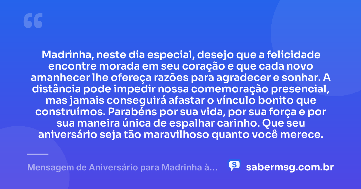 Madrinha, neste dia especial, desejo que a felicidade encontre morada em seu coração e que cada novo amanhecer lhe ofereça razões para agradecer e sonhar. A distância pode impedir nossa comemoração presencial, mas jamais conseguirá afastar o vínculo bonito que construímos. Parabéns por sua vida, por sua força e por sua maneira única de espalhar carinho. Que seu aniversário seja tão maravilhoso quanto você merece. — Mensagem de Aniversário para Madrinha à Distância