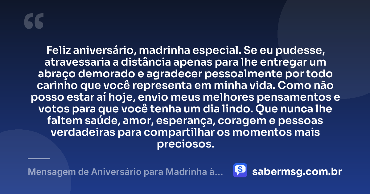 Feliz aniversário, madrinha especial. Se eu pudesse, atravessaria a distância apenas para lhe entregar um abraço demorado e agradecer pessoalmente por todo carinho que você representa em minha vida. Como não posso estar aí hoje, envio meus melhores pensamentos e votos para que você tenha um dia lindo. Que nunca lhe faltem saúde, amor, esperança, coragem e pessoas verdadeiras para compartilhar os momentos mais preciosos. — Mensagem de Aniversário para Madrinha à Distância