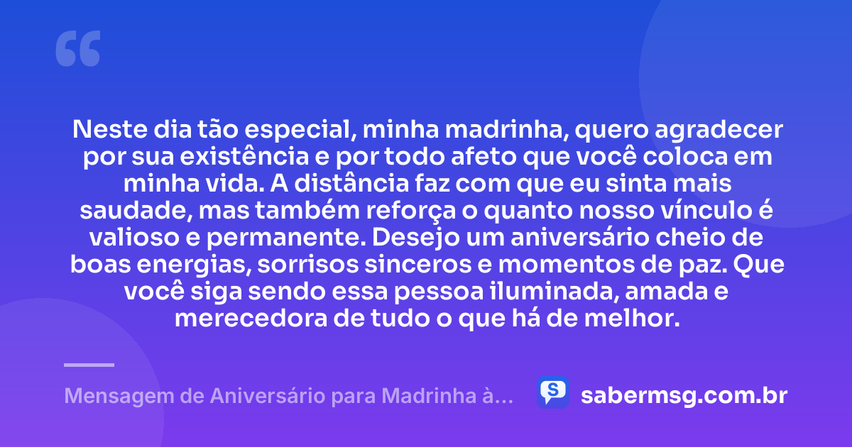 Neste dia tão especial, minha madrinha, quero agradecer por sua existência e por todo afeto que você coloca em minha vida. A distância faz com que eu sinta mais saudade, mas também reforça o quanto nosso vínculo é valioso e permanente. Desejo um aniversário cheio de boas energias, sorrisos sinceros e momentos de paz. Que você siga sendo essa pessoa iluminada, amada e merecedora de tudo o que há de melhor. — Mensagem de Aniversário para Madrinha à Distância