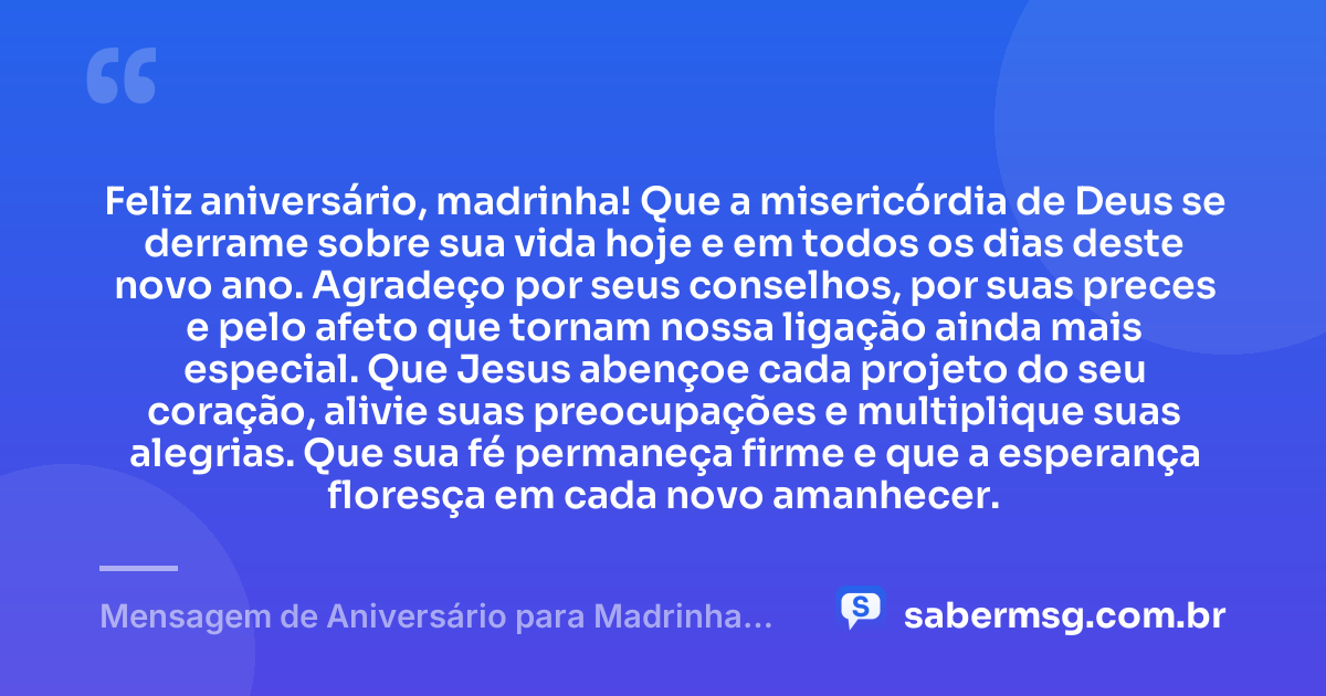 Feliz aniversário, madrinha! Que a misericórdia de Deus se derrame sobre sua vida hoje e em todos os dias deste novo ano. Agradeço por seus conselhos, por suas preces e pelo afeto que tornam nossa ligação ainda mais especial. Que Jesus abençoe cada projeto do seu coração, alivie suas preocupações e multiplique suas alegrias. Que sua fé permaneça firme e que a esperança floresça em cada novo amanhecer. — Mensagem de Aniversário para Madrinha Católica
