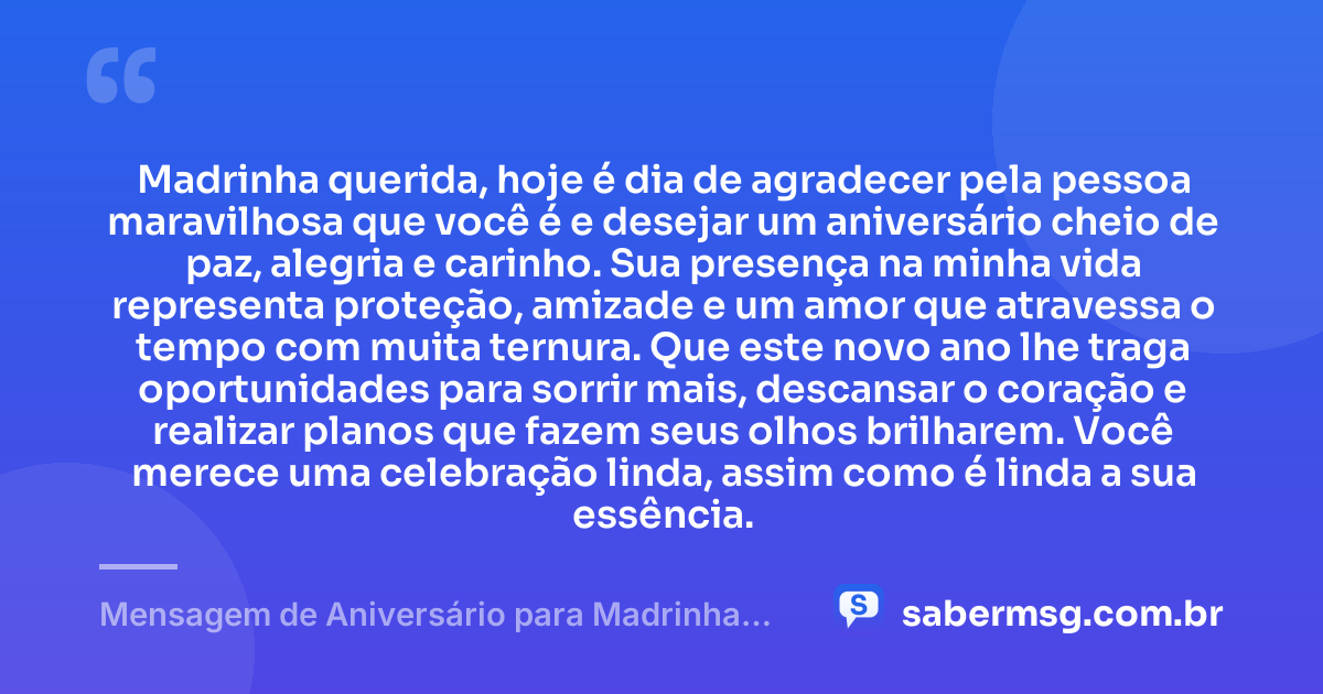 Madrinha querida, hoje é dia de agradecer pela pessoa maravilhosa que você é e desejar um aniversário cheio de paz, alegria e carinho. Sua presença na minha vida representa proteção, amizade e um amor que atravessa o tempo com muita ternura. Que este novo ano lhe traga oportunidades para sorrir mais, descansar o coração e realizar planos que fazem seus olhos brilharem. Você merece uma celebração linda, assim como é linda a sua essência. — Mensagem de Aniversário para Madrinha com Carinho