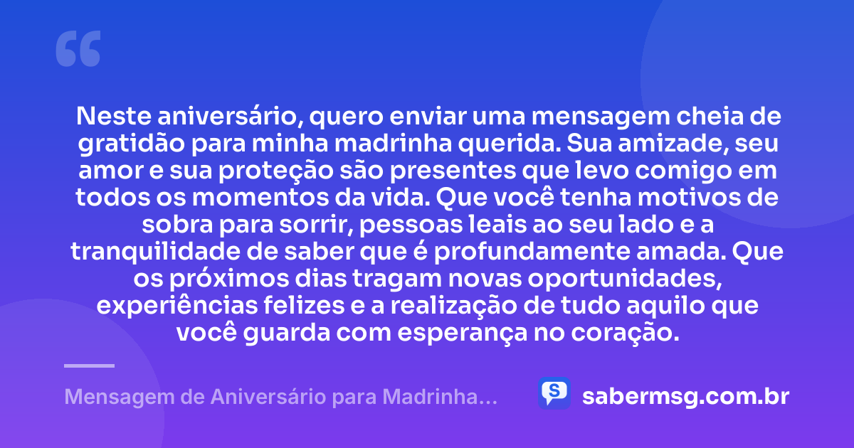 Neste aniversário, quero enviar uma mensagem cheia de gratidão para minha madrinha querida. Sua amizade, seu amor e sua proteção são presentes que levo comigo em todos os momentos da vida. Que você tenha motivos de sobra para sorrir, pessoas leais ao seu lado e a tranquilidade de saber que é profundamente amada. Que os próximos dias tragam novas oportunidades, experiências felizes e a realização de tudo aquilo que você guarda com esperança no coração. — Mensagem de Aniversário para Madrinha com Carinho