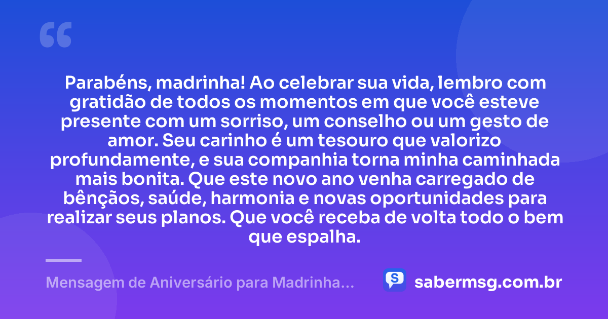 Parabéns, madrinha! Ao celebrar sua vida, lembro com gratidão de todos os momentos em que você esteve presente com um sorriso, um conselho ou um gesto de amor. Seu carinho é um tesouro que valorizo profundamente, e sua companhia torna minha caminhada mais bonita. Que este novo ano venha carregado de bênçãos, saúde, harmonia e novas oportunidades para realizar seus planos. Que você receba de volta todo o bem que espalha. — Mensagem de Aniversário para Madrinha com Gratidão