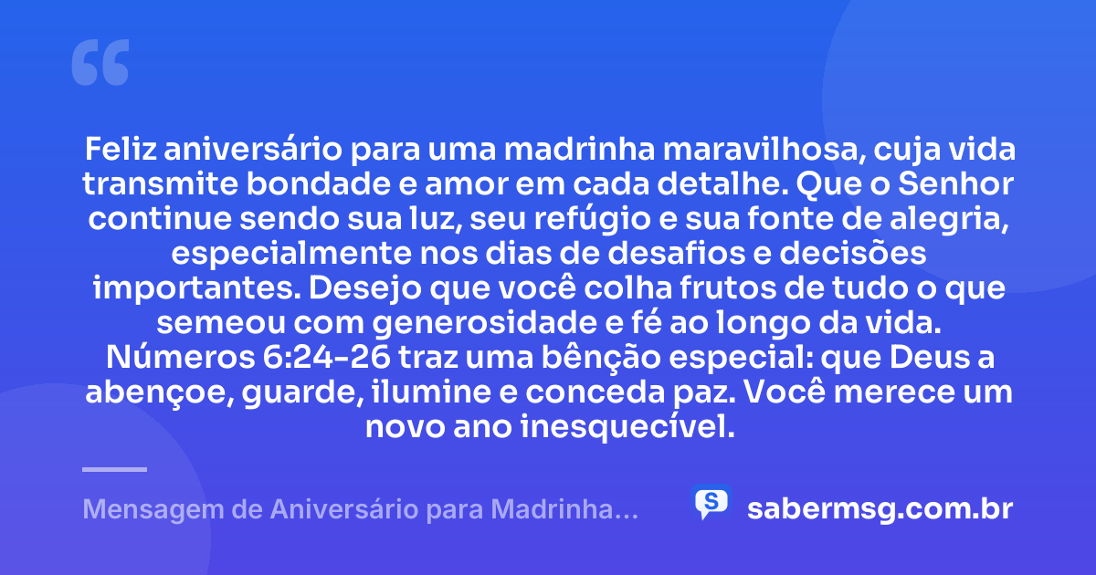 Feliz aniversário para uma madrinha maravilhosa, cuja vida transmite bondade e amor em cada detalhe. Que o Senhor continue sendo sua luz, seu refúgio e sua fonte de alegria, especialmente nos dias de desafios e decisões importantes. Desejo que você colha frutos de tudo o que semeou com generosidade e fé ao longo da vida. Números 6:24-26 traz uma bênção especial: que Deus a abençoe, guarde, ilumine e conceda paz. Você merece um novo ano inesquecível. — Mensagem de Aniversário para Madrinha com Versículo Bíblico