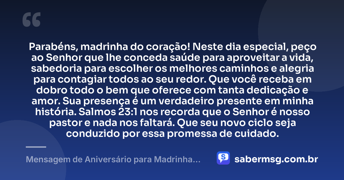 Parabéns, madrinha do coração! Neste dia especial, peço ao Senhor que lhe conceda saúde para aproveitar a vida, sabedoria para escolher os melhores caminhos e alegria para contagiar todos ao seu redor. Que você receba em dobro todo o bem que oferece com tanta dedicação e amor. Sua presença é um verdadeiro presente em minha história. Salmos 23:1 nos recorda que o Senhor é nosso pastor e nada nos faltará. Que seu novo ciclo seja conduzido por essa promessa de cuidado. — Mensagem de Aniversário para Madrinha com Versículo Bíblico