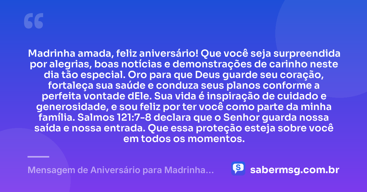 Madrinha amada, feliz aniversário! Que você seja surpreendida por alegrias, boas notícias e demonstrações de carinho neste dia tão especial. Oro para que Deus guarde seu coração, fortaleça sua saúde e conduza seus planos conforme a perfeita vontade dEle. Sua vida é inspiração de cuidado e generosidade, e sou feliz por ter você como parte da minha família. Salmos 121:7-8 declara que o Senhor guarda nossa saída e nossa entrada. Que essa proteção esteja sobre você em todos os momentos. — Mensagem de Aniversário para Madrinha com Versículo Bíblico