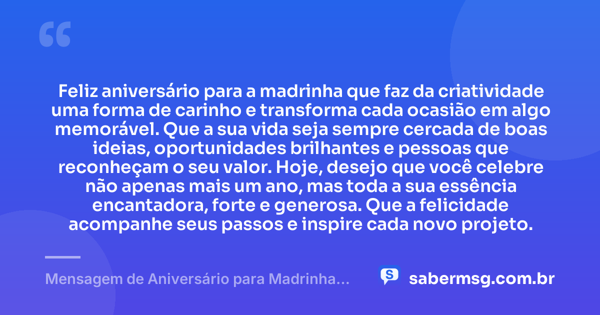 Feliz aniversário para a madrinha que faz da criatividade uma forma de carinho e transforma cada ocasião em algo memorável. Que a sua vida seja sempre cercada de boas ideias, oportunidades brilhantes e pessoas que reconheçam o seu valor. Hoje, desejo que você celebre não apenas mais um ano, mas toda a sua essência encantadora, forte e generosa. Que a felicidade acompanhe seus passos e inspire cada novo projeto. — Mensagem de Aniversário para Madrinha Criativa