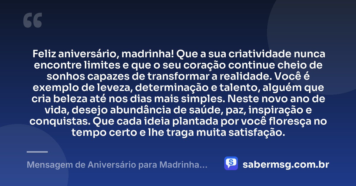 Feliz aniversário, madrinha! Que a sua criatividade nunca encontre limites e que o seu coração continue cheio de sonhos capazes de transformar a realidade. Você é exemplo de leveza, determinação e talento, alguém que cria beleza até nos dias mais simples. Neste novo ano de vida, desejo abundância de saúde, paz, inspiração e conquistas. Que cada ideia plantada por você floresça no tempo certo e lhe traga muita satisfação. — Mensagem de Aniversário para Madrinha Criativa